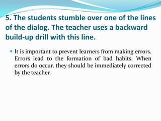 5. The students stumble over one of the lines
of the dialog. The teacher uses a backward
build-up drill with this line.
  It is important to prevent learners from making errors.
  Errors lead to the formation of bad habits. When
  errors do occur, they should be immediately corrected
  by the teacher.
 