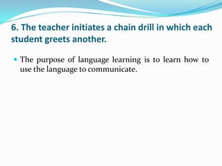 6. The teacher initiates a chain drill in which each
student greets another.

 The purpose of language learning is to learn how to
  use the language to communicate.
 