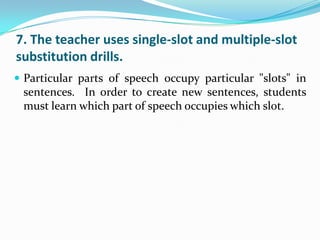 7. The teacher uses single-slot and multiple-slot
substitution drills.
 Particular parts of speech occupy particular "slots" in
 sentences. In order to create new sentences, students
 must learn which part of speech occupies which slot.
 