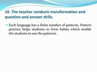 10. The teacher conducts transformation and
question-and answer drills.
 Each language has a finite number of patterns. Pattern
  practice helps students to form habits which enable
  the students to use the patterns.
 