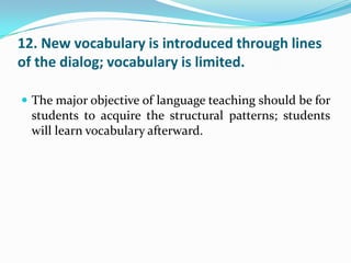 12. New vocabulary is introduced through lines
of the dialog; vocabulary is limited.

 The major objective of language teaching should be for
  students to acquire the structural patterns; students
  will learn vocabulary afterward.
 