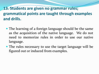 13. Students are given no grammar rules;
grammatical points are taught through examples
and drills.

  The learning of a foreign language should be the same
   as the acquisition of the native language. We do not
   need to memorize rules in order to use our native
   language.
  The rules necessary to use the target language will be
   figured out or induced from examples.
 