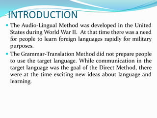 INTRODUCTION
 The Audio-Lingual Method was developed in the United
  States during World War II. At that time there was a need
  for people to learn foreign languages rapidly for military
  purposes.
 The Grammar-Translation Method did not prepare people
  to use the target language. While communication in the
  target language was the goal of the Direct Method, there
  were at the time exciting new ideas about language and
  learning.
 