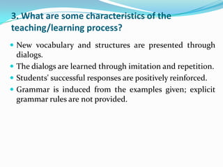3. What are some characteristics of the
teaching/learning process?
 New vocabulary and structures are presented through
  dialogs.
 The dialogs are learned through imitation and repetition.
 Students' successful responses are positively reinforced.
 Grammar is induced from the examples given; explicit
  grammar rules are not provided.
 