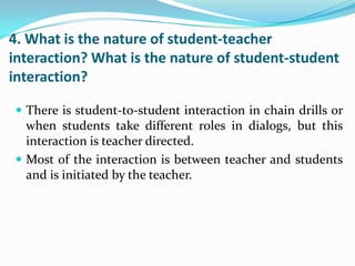 4. What is the nature of student-teacher
interaction? What is the nature of student-student
interaction?

 There is student-to-student interaction in chain drills or
  when students take different roles in dialogs, but this
  interaction is teacher directed.
 Most of the interaction is between teacher and students
  and is initiated by the teacher.
 