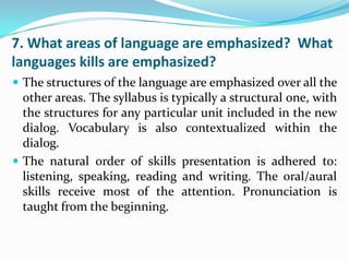 7. What areas of language are emphasized? What
languages kills are emphasized?
 The structures of the language are emphasized over all the
  other areas. The syllabus is typically a structural one, with
  the structures for any particular unit included in the new
  dialog. Vocabulary is also contextualized within the
  dialog.
 The natural order of skills presentation is adhered to:
  listening, speaking, reading and writing. The oral/aural
  skills receive most of the attention. Pronunciation is
  taught from the beginning.
 