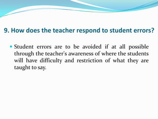 9. How does the teacher respond to student errors?

  Student errors are to be avoided if at all possible
   through the teacher's awareness of where the students
   will have difficulty and restriction of what they are
   taught to say.
 