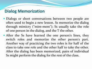 Dialog Memorization
 Dialogs or short conversations between two people are
  often used to begin a new lesson. Ss memorize the dialog
  through mimicry ("mim-mem"); Ss usually take the role
  of one person in the dialog, and the T the other.
 After the Ss have learned the one person's lines, they
  switch roles and memorize the other person's part.
  Another way of practicing the two roles is for half of the
  class to take one role and the other half to take the other.
  After the dialog has been memorized, pairs of individual
  Ss might perform the dialog for the rest of the class.
 