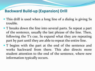 Backward Build-up (Expansion) Drill
 This drill is used when a long line of a dialog is giving Ss
  trouble.
 T breaks down the line into several parts. Ss repeat a part
  of the sentence, usually the last phrase of the line. Then,
  following the T’s cue, Ss expand what they are repeating
  part by part until they are able to repeat the entire line.
 T begins with the part at the end of the sentence and
  works backward from there. This also directs more
  student attention to the end of the sentence, where new
  information typically occurs.
 