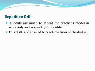 Repetition Drill
 Students are asked to repeat the teacher's model as
  accurately and as quickly as possible.
 This drill is often used to teach the lines of the dialog.
 
