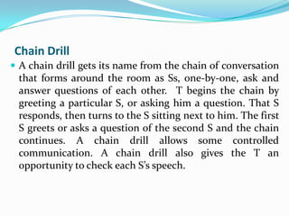 Chain Drill
 A chain drill gets its name from the chain of conversation
 that forms around the room as Ss, one-by-one, ask and
 answer questions of each other. T begins the chain by
 greeting a particular S, or asking him a question. That S
 responds, then turns to the S sitting next to him. The first
 S greets or asks a question of the second S and the chain
 continues. A chain drill allows some controlled
 communication. A chain drill also gives the T an
 opportunity to check each S’s speech.
 