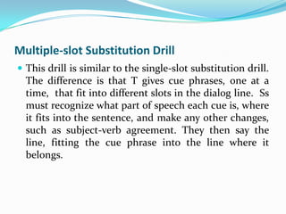 Multiple-slot Substitution Drill
 This drill is similar to the single-slot substitution drill.
  The difference is that T gives cue phrases, one at a
  time, that fit into different slots in the dialog line. Ss
  must recognize what part of speech each cue is, where
  it fits into the sentence, and make any other changes,
  such as subject-verb agreement. They then say the
  line, fitting the cue phrase into the line where it
  belongs.
 