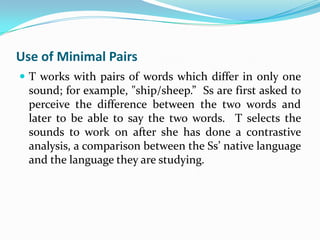 Use of Minimal Pairs
 T works with pairs of words which differ in only one
  sound; for example, "ship/sheep.” Ss are first asked to
  perceive the difference between the two words and
  later to be able to say the two words. T selects the
  sounds to work on after she has done a contrastive
  analysis, a comparison between the Ss’ native language
  and the language they are studying.
 