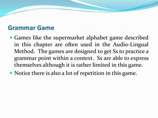 Grammar Game
 Games like the supermarket alphabet game described
  in this chapter are often used in the Audio-Lingual
  Method. The games are designed to get Ss to practice a
  grammar point within a context. Ss are able to express
  themselves although it is rather limited in this game.
 Notice there is also a lot of repetition in this game.
 