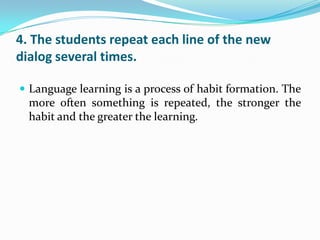 4. The students repeat each line of the new
dialog several times.

 Language learning is a process of habit formation. The
  more often something is repeated, the stronger the
  habit and the greater the learning.
 