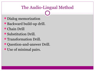 The Audio-Lingual Method

Dialog memorization
Backward build-up drill.
Chain Drill
Substitution Drill.
Transformation Drill.
Question-and-answer Drill.
Use of minimal pairs.
 