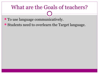 What are the Goals of teachers?

To use language communicatively.
Students need to overlearn the Target language.
 