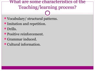 What are some characteristics of the
      Teaching/learning process?

Vocabulary/ structural patterns.
Imitation and repetition.
Drills.
Positive reinforcement.
Grammar induced.
Cultural information.
 