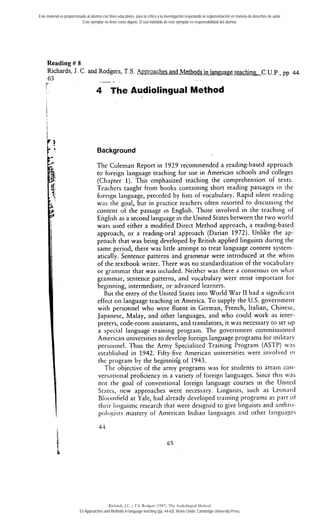 Reading # 8
Richards, J. C. and Rodgers, T.S. Approaches and Methods in laneuaee teachin~.C.U.P., pp. 44
63
4 The Audiolingual Method
Background
The Coleman Report in 1929 recommended a reading-based approach
to foreign language teaching for use in American schools and colleges
(Chapter 1). This emphasized teaching the comprehension of texts.
Teacliers taught from books containing short reading passages iii the
foreigii language, preceded by lists of vocabulary. Rapid silent reading
was tlie goal, but in practice teachers often resorted to discussing the
coiitent of the passage in English. Those involved in the teaching of
Englisli as a second language in the United States between the two world
wars used either a modified Direct Method approach, a reading-based
approach, or a reading-oral approach (Darian 1972). Unlike the ap-
proach that was being developed by British applied linguists during the
same period, there was little attempt to treat language content system-
atically. Sentence patterns and grammar were introduced at the whiiii
of the textbook writer. There was no standardization of the vocabulary
or granimar that was included. Neither was there a consensus on wlint
graiiiniar, sentence patterns, and vocabulary were rnost important for
beginning, intermediate, or advanced learners.
But the entry of the United States into World War 11had a significant
effect on language teaching in America. To supply the U.S. government
with personnel who were fluent in German, French, Italian, Chinese,
Japanese, Malay, and other languages, and who could work as inter-
preters, code-room assistants, and translators, it was necessary to set up
a special language training program. The government commissioned
American universities to develop foreign language programs for inilitary
persoiiiiel. Thus the Army Specialized Training Program (ASTP) wns
establislied in 1942. Fifty-five American universities were involved in
thc program by the beginniñg of 1943.
Tlie objective of the army programs was for students to attain con-
versiitional proficiency in a variety of foreign languages. Since this was
not tlie goal of conventional foreign language courses in the United
States, iiew approaches were necessary. Linguists, such as Leonnrd
Blooiiifield at Yale, had already developed training prograins as part ot
thcir liriguistic research that were designed to give linguists and antliro-
pologists mastery of American Indian lang~iagesand other Ianguager
Este material es proporcionado al alumno con fines educativos, para la crítica y la investigación respetando la reglamentación en materia de derechos de autor.
Este ejemplar no tiene costo alguno. El uso indebido de este ejemplar es responsabilidad del alumno.
Richards, J.C. y T.S. Rodgers (1987). The Audiolingual Method.
En Approaches and Methods in language teaching (pp. 44-63). Reino Unido: Cambridge University Press.
 