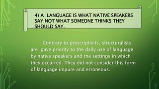Contrary to prescriptivits, structuralists
are gave priority to the daily use of language
by native speakers and the settings in which
they occurred. They did not consider this form
of language impure and erroneous.
4) A LANGUAGE IS WHAT NATIVE SPEAKERS
SAY NOT WHAT SOMEONE THINKS THEY
SHOULD SAY..
 