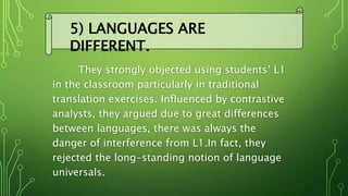 They strongly objected using students’ L1
in the classroom particularly in traditional
translation exercises. Influenced by contrastive
analysts, they argued due to great differences
between languages, there was always the
danger of interference from L1.In fact, they
rejected the long-standing notion of language
universals.
5) LANGUAGES ARE
DIFFERENT.
 