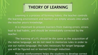 Learning is a process of forming habits; the teacher controls
the learning environment and learners are empty vessels into which
the teacher pours knowledge.
It is important to prevent learners from making errors; errors
lead to bad habits, and should be immediately corrected by the
teacher.
The learning of a FL should be the same as the acquisition of
the native language; we do not need to memorize rules in order to
use our native language; the rules necessary for target language
use will be figured out or learned through induction.
Positive reinforcement helps the students to develop correct
THEORY OF LEARNING
 