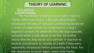 A)CLASSICAL
CONDITIONING;
The foundation of behaviourism dates back to
1920s, when Ivan Pavlov, a Russian physiologist,
introduced the idea of classical conditioning based on
a series of experiments he conducted on a dog’s
digestion system. He observed that the dog naturally
salivated when it was about to be fed. He further
notice that the dog would also salivate in reaction to
neutral stimuli(such as sounds of a bell) if they were
repeatedly introduced before presenting the food. For
the responses to occur again, every time Pavlov
THEORY OF LEARNING
 