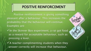Positive reinforcement is giving something
pleasant after a behaviour. This increases the
probability that the behaviour will continue.
Examples are:
In the Skinner Box experiment, a rat got food
as a reward for acceptable behaviour, such as
pressing a lever.
A teacher complimenting students when they
answer correctly will increase that behaviour.
POSITIVE REINFORCEMENT
 