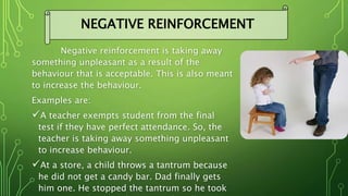 Negative reinforcement is taking away
something unpleasant as a result of the
behaviour that is acceptable. This is also meant
to increase the behaviour.
Examples are:
A teacher exempts student from the final
test if they have perfect attendance. So, the
teacher is taking away something unpleasant
to increase behaviour.
At a store, a child throws a tantrum because
he did not get a candy bar. Dad finally gets
him one. He stopped the tantrum so he took
NEGATIVE REINFORCEMENT
 