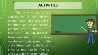 There are two major types of
activities in ALM; (a) mimicry-
memorization of dialogs through
repetition and (b) pattern drills of
grammatical structures. The
former is to help students
learn contextualized structures,
vocabulary items, pronunciation,
and cultural points; the latter is to
enhance automaticity, fluency,
and accuracy in grammatical
ACTIVITIES
 