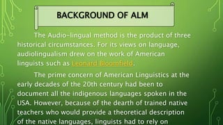The Audio-lingual method is the product of three
historical circumstances. For its views on language,
audiolingualism drew on the work of American
linguists such as Leonard Bloomfield.
The prime concern of American Linguistics at the
early decades of the 20th century had been to
document all the indigenous languages spoken in the
USA. However, because of the dearth of trained native
teachers who would provide a theoretical description
of the native languages, linguists had to rely on
BACKGROUND OF ALM
 