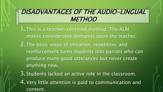 1.This is a teacher-centered method. The ALM
makes considerable demands upon the teacher.
2.The basic steps of imitation, repetition, and
reinforcement turns students into parrots who can
produce many good utterances but never create
anything new.
3.Students lacked an active role in the classroom.
4.Very little attention is paid to communication and
content.
DISADVANTAGES OF THE AUDIO-LINGUAL
METHOD
 