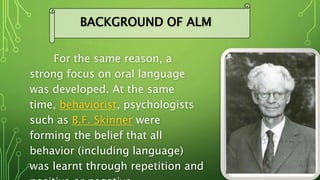 For the same reason, a
strong focus on oral language
was developed. At the same
time, behaviorist, psychologists
such as B.F. Skinner were
forming the belief that all
behavior (including language)
was learnt through repetition and
BACKGROUND OF ALM
 