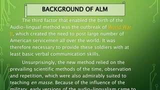 The third factor that enabled the birth of the
Audio-lingual method was the outbreak of World War
II, which created the need to post large number of
American servicemen all over the world. It was
therefore necessary to provide these soldiers with at
least basic verbal communication skills.
Unsurprisingly, the new method relied on the
prevailing scientific methods of the time, observation
and repetition, which were also admirably suited to
teaching en masse. Because of the influence of the
BACKGROUND OF ALM
 