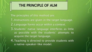 The principles of this method are:
1.Instructions are given in the target language.
2.Language forms occur within a context.
3.Students’ native language interferes as little
as possible with the students’ attempts to
acquire the target language.
4.Teaching is directed to provide students with
a native-speaker-like model.
THE PRINCIPLE OF ALM
 