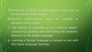 5)Errors are carefully avoided because they lead to
the formation of bad habits.
6)Positive reinforcement helps the student to
develop correct habits.
7) The teacher is regarded as an orchestra leader-
conducting, guiding and controlling the students’
behavior in the target language.
8) Learning a foreign language is treated on par with
the native language learning.
 