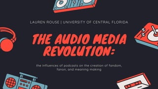 LAUREN ROUSE | UNIVERSITY OF CENTRAL FLORIDA
THE AUDIO MEDIA
REVOLUTION:
the influences of podcasts on the creation of fandom,
fanon, and meaning making
 