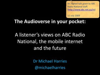 An invited talk given to ABC
                             Radio National staff.
                             (http://www.abc.net.au/rn)

                             11 July 2009

The Audioverse in your pocket:

A listener’s views on ABC Radio
 National, the mobile internet
         and the future

        Dr Michael Harries
         @michaelharries
 