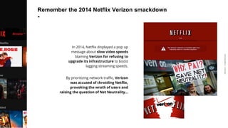ARDIAN| FABERNOVEL
Remember the 2014 Netflix Verizon smackdown
-
In 2014, Netflix displayed a pop up
message about slow video speeds
blaming Verizon for refusing to
upgrade its infrastructure to boost
lagging streaming speeds.
By prioritizing network traffic, Verizon
was accused of throttling Netflix,
provoking the wrath of users and
raising the question of Net Neutrality…
 