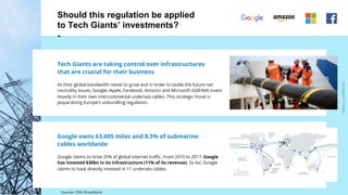 ARDIAN| FABERNOVEL
Should this regulation be applied
to Tech Giants’ investments?
-
Tech Giants are taking control over infrastructures
that are crucial for their business
As their global bandwidth needs to grow and in order to tackle the future net
neutrality issues, Google, Apple, Facebook, Amazon and Microsoft (GAFAM) invest
heavily in their own intercontinental undersea cables. This strategic move is
jeopardizing Europe’s unbundling regulation.
Google owns 63,605 miles and 8.5% of submarine
cables worldwide
Google claims to drive 25% of global internet traffic. From 2015 to 2017, Google
has invested $30bn in its infrastructure (11% of its revenue). So far, Google
claims to have directly invested in 11 undersea cables.
Sources: CNN, Broadband
 