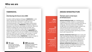 ARDIAN| FABERNOVEL
Who we are
-
ARDIAN INFRASTRUCTURE
-
Thirteen years at the heart
of infrastructure
ARDIAN INFRASTRUCTURE part of ARDIAN group
managing circa $70bn, invests in a comprehensive
range of infrastructure assets, focusing in particular on
energy (gas, electricity transmission, distribution,
storage assets and renewable energy), transport (rail,
road, parking and airports) and other public
infrastructure (health, environmental). This offers
investors a diversified portfolio generating consistent
returns with measured risks.
ARDIAN’s INFRASTRUCTURE team works closely with
major international industrial, utility and construction
companies, as well as infrastructure operators. This
network provides the team with privileged access to
transactions, often through bilateral negotiations
where the stakes are both financial and industrial.
ARDIAN’s INFRASTRUCTURE team also monitors
closely and supports the digital transformation of its
portfolio assets with several team members
dedicated to this topic.
$9BN
managed
and/or advised
33
INVESTMENTS
since 2005 across
Europe, the US
and Latin America
40
PROFESSIONALS
dedicated to
infrastructure
investment across
six offices in
Europe and the
US
FABERNOVEL
-
Distributing the future since 2003
Founded in 2003 by Stéphane Distinguin, FABERNOVEL is a full-
stack consulting and creation group for digital products and
services that has been working for 15 years with major
international groups in their cultural and digital transformation
and innovation trajectory. FABERNOVEL’s Designers, Engineers,
Developers, Data Scientists and Analysts all enact their values and
solutions to develop their clients’ business and offer users,
customers and collaborators simple, high-tech and engaging
experiences that respect their personal data. FABERNOVEL also
creates and supports start-ups such as Digitick, KissKissBankBank,
Share your Office and, more recently, Urban Campus. In a world
that is changing ever-faster and in which a “winner takes all”
attitude is the default setting, FABERNOVEL’s mission is simple: to
distribute the future in the most open and equitable way.
15 YEARS
distributing the future,
working with worldwide
top companies and
organizations
400 EMPLOYEES
designing and developing
innovative solutions,
across 6 offices in Europe,
the US and Asia
 