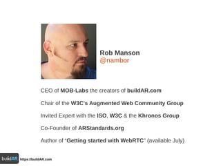 Rob Manson
@nambor
CEO of MOB-Labs the creators of buildAR.com
Chair of the W3C's Augmented Web Community Group
Invited Expert with the ISO, W3C & the Khronos Group
Co-Founder of ARStandards.org
Author of “Getting started with WebRTC” (available July)
https://buildAR.com
 