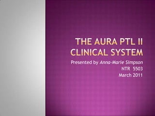 The AURA PTL II Clinical System Presented by Anna-Marie Simpson NTR  5503 March 2011 