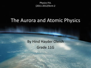 Physics P.A. 
(2011-2012)Term 2 
The Aurora and Atomic Physics 
By Hind Hayder Oleish 
Grade 11G 
 