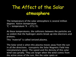 The Affect of the Solar  atmosphere The temperature of the solar atmosphere is several million degrees  Kelvin (temperature  °C = temperature °K - 273,15). At these temperatures, the collisions between the particles are so violent that the hydrogen atoms break up into electrons and protons. This “material" is called ionized plasma. The Solar wind is when this plasma moves away from the sun in all the directions.  transports the Solar Magnetic Field into interplanetary space. The speed and the density of this solar wind vary greatly. They are larger when the wind comes from the active areas of the sun, like the solar spots or protuberances. 