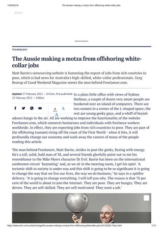 13/05/2018 The Aussie making a motza from offshoring white-collar jobs
https://www.smh.com.au/technology/the-aussie-making-a-motza-from-offshoring-whitecollar-jobs-20120220-1thyc.html 1/13
Our network Subscribe Log In
TECHNOLOGY
The Aussie making a motza from offshoring white-
collar jobs
Matt Barrie's outsourcing website is hastening the export of jobs from rich countries to
poor, which is bad news for Australia's high-skilled, white-collar professionals. Greg
Bearup of Good Weekend Magazine meets the man behind Freelancer.com.
In a plain little ofﬁce with views of Sydney
Harbour, a couple of dozen very smart people are
hunkered over an island of computers. There are
two women in a corner of the L-shaped space; the
rest are young geeky guys, and a whiff of boyish
odours hangs in the air. All are working to improve the functionality of the website
Freelancer.com, which connects businesses and individuals with freelance workers
worldwide. In effect, they are exporting jobs from rich countries to poor. They are part of
the offshoring tsunami rising off the coast of the First World - when it hits, it will
profoundly change our economy and wash away the careers of many of the people
reading this article.
The man behind Freelancer, Matt Barrie, strides in past the geeks, ﬁzzing with energy.
He's a tall, solid, bald man of 38, and several friends gleefully point out to me his
resemblance to the Mike Myers character Dr Evil. Barrie has been on the international
conference circuit "keynoting" and, as we sit in the meeting room, I get his spiel. "A
tectonic shift to society is under way and this shift is going to be so signiﬁcant it is going
to change the way that we live our lives, the way we do business," he says in a spitﬁre
delivery. "It is going to change everything. I will tell you why. The reason is that 70 per
cent of the world is about to join the internet. They are poor. They are hungry. They are
driven. They are self-skilled. They are self-motivated. They want a job."
MENU
Updated 27 February 2012 — 8:47am, ﬁrst published
25 February 2012 — 4:00am
A A
A
Advertisement
 