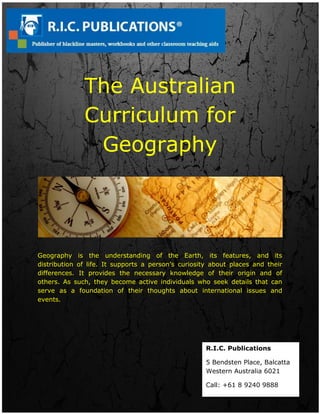 The Australian
Curriculum for
Geography
Geography is the understanding of the Earth, its features, and its
distribution of life. It supports a person’s curiosity about places and their
differences. It provides the necessary knowledge of their origin and of
others. As such, they become active individuals who seek details that can
serve as a foundation of their thoughts about international issues and
events.
R.I.C. Publications
5 Bendsten Place, Balcatta
Western Australia 6021
Call: +61 8 9240 9888
 