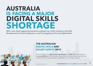 THE AUSTRALIAN DIGITAL SKILLS AND SALARY SURVEY 2015
AUSTRALIA
IS FACING A MAJOR
DIGITAL SKILLS
SHORTAGEWith a new study suggesting Australian employers are under-investing in the skills
development of current employees, as well as struggling to find new digital talent.
THE AUSTRALIAN
DIGITAL SKILLS AND
SALARY SURVEY 2015
Commissioned by the Slade Group Digital Practice and NET: 101, and undertaken
by Sweeney Research, The Australian Digital Skills and Salary Survey was conducted
across 150 small to large Australian organisations from a range of sectors.
Copyright © 2015 Slade Group
 