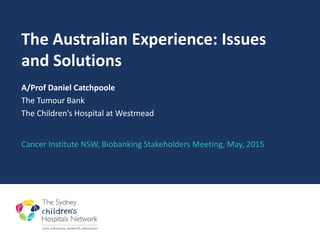 The Australian Experience: Issues
and Solutions
A/Prof Daniel Catchpoole
The Tumour Bank
The Children’s Hospital at Westmead
Cancer Institute NSW, Biobanking Stakeholders Meeting, May, 2015
 