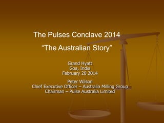 The Pulses Conclave 2014
“The Australian Story”
Grand Hyatt
Goa, India
February 20 2014
Peter Wilson
Chief Executive Officer – Australia Milling Group
Chairman – Pulse Australia Limited

 